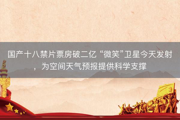 国产十八禁片票房破二亿 “微笑”卫星今天发射，为空间天气预报提供科学支撑