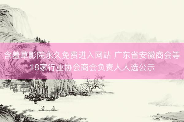 含羞草影院永久免费进入网站 广东省安徽商会等18家行业协会商会负责人人选公示