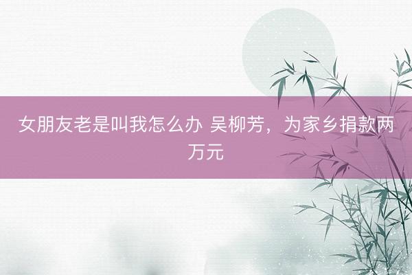 女朋友老是叫我怎么办 吴柳芳，为家乡捐款两万元