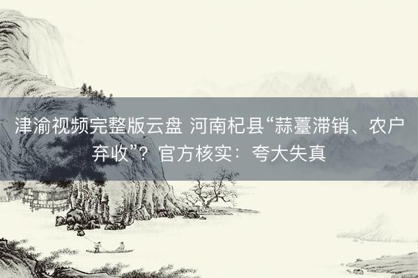 津渝视频完整版云盘 河南杞县“蒜薹滞销、农户弃收”？官方核实：夸大失真