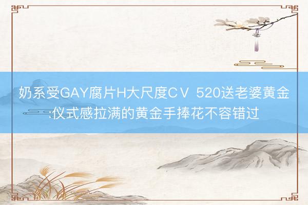 奶系受GAY腐片H大尺度CⅤ 520送老婆黄金:仪式感拉满的黄金手捧花不容错过