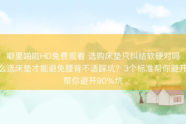 噼里啪啦HD免费观看 选购床垫只纠结软硬对吗？该怎么选床垫才能避免腰背不适踩坑？3个标准帮你避开90%坑
