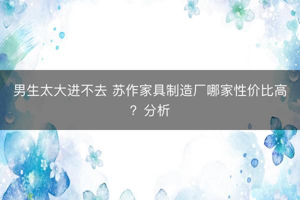 男生太大进不去 苏作家具制造厂哪家性价比高？分析
