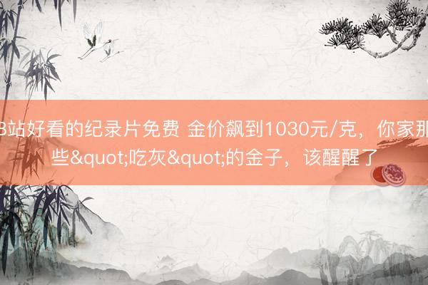 B站好看的纪录片免费 金价飙到1030元/克，你家那些"吃灰"的金子，该醒醒了