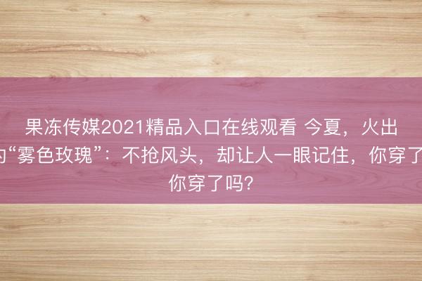 果冻传媒2021精品入口在线观看 今夏，火出圈的“雾色玫瑰”：不抢风头，却让人一眼记住，你穿了吗？