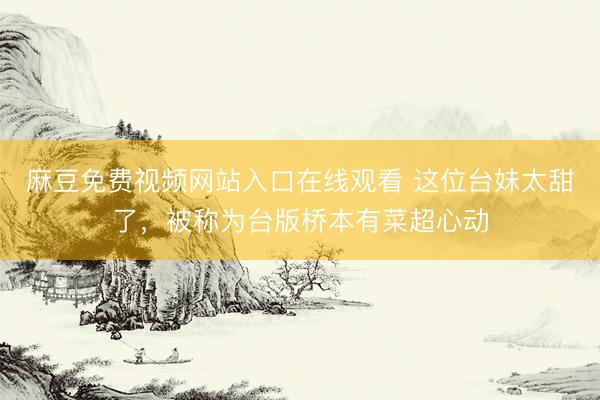 麻豆免费视频网站入口在线观看 这位台妹太甜了，被称为台版桥本有菜超心动