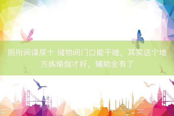 厕所间谍尿十 储物间门口能干啥,其实这个地方练瑜伽才好,辅助全有了