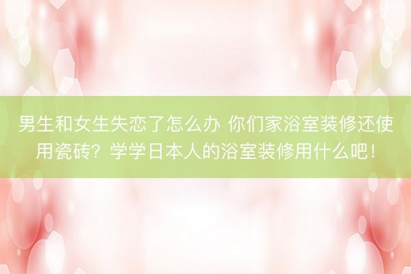 男生和女生失恋了怎么办 你们家浴室装修还使用瓷砖?学学日本人的浴室装修用什么吧!