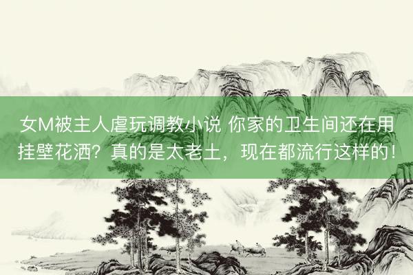 女M被主人虐玩调教小说 你家的卫生间还在用挂壁花洒?真的是太老土,现在都流行这样的!