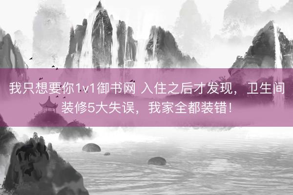 我只想要你1v1御书网 入住之后才发现，卫生间装修5大失误，我家全都装错！