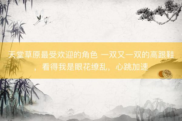 天堂草原最受欢迎的角色 一双又一双的高跟鞋，看得我是眼花缭乱，心跳加速
