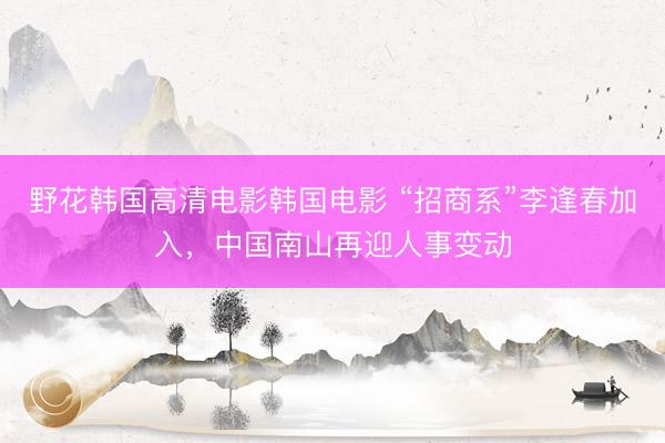 野花韩国高清电影韩国电影 “招商系”李逢春加入,中国南山再迎人事变动