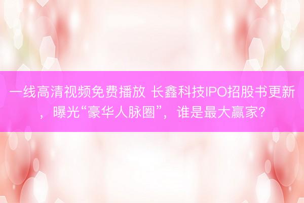 一线高清视频免费播放 长鑫科技IPO招股书更新，曝光“豪华人脉圈”，谁是最大赢家？