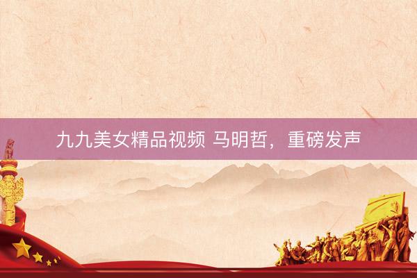 九九美女精品视频 马明哲，重磅发声