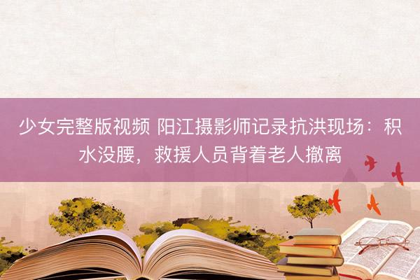 少女完整版视频 阳江摄影师记录抗洪现场：积水没腰，救援人员背着老人撤离