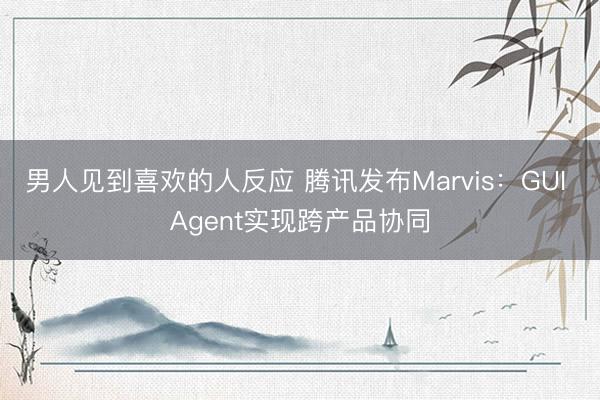男人见到喜欢的人反应 腾讯发布Marvis：GUI Agent实现跨产品协同
