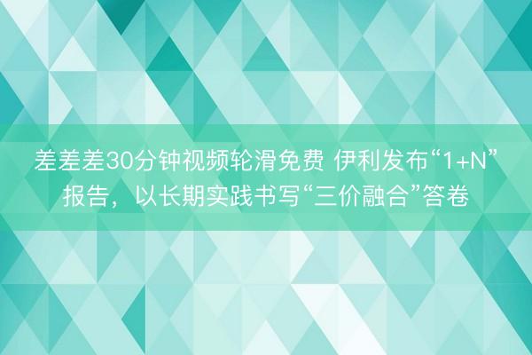 差差差30分钟视频轮滑免费 伊利发布“1+N”报告，以长期实践书写“三价融合”答卷