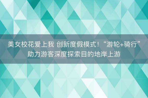 美女校花爱上我 创新度假模式！“游轮+骑行”助力游客深度探索目的地岸上游