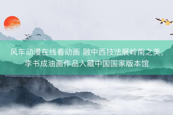 风车动漫在线看动画 融中西技法展岭南之美，李书成油画作品入藏中国国家版本馆
