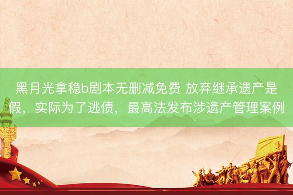 黑月光拿稳b剧本无删减免费 放弃继承遗产是假，实际为了逃债，最高法发布涉遗产管理案例
