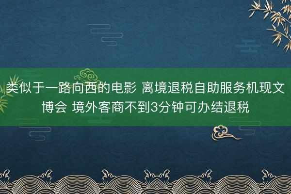 类似于一路向西的电影 离境退税自助服务机现文博会 境外客商不到3分钟可办结退税