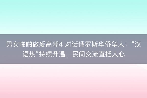 男女啪啪做爰高潮4 对话俄罗斯华侨华人:“汉语热”持续升温,民间交流直抵人心