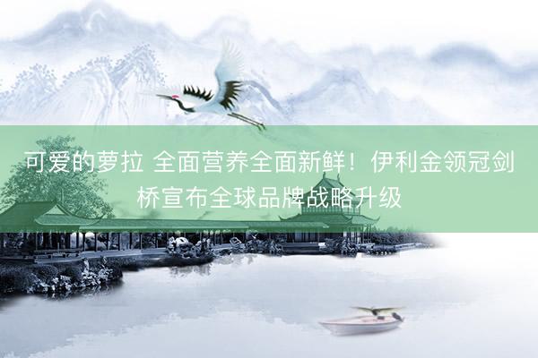 可爱的萝拉 全面营养全面新鲜！伊利金领冠剑桥宣布全球品牌战略升级