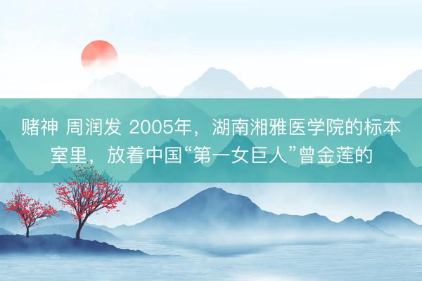 赌神 周润发 2005年，湖南湘雅医学院的标本室里，放着中国“第一女巨人”曾金莲的