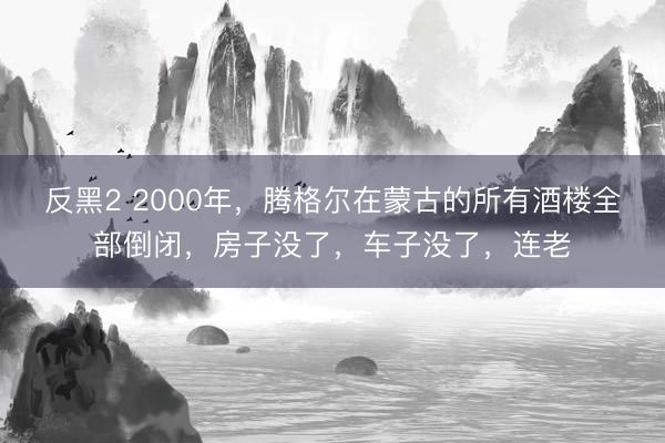 反黑2 2000年,腾格尔在蒙古的所有酒楼全部倒闭,房子没了,车子没了,连老