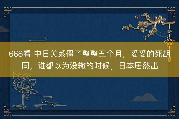 668看 中日关系僵了整整五个月，妥妥的死胡同，谁都以为没辙的时候，日本居然出
