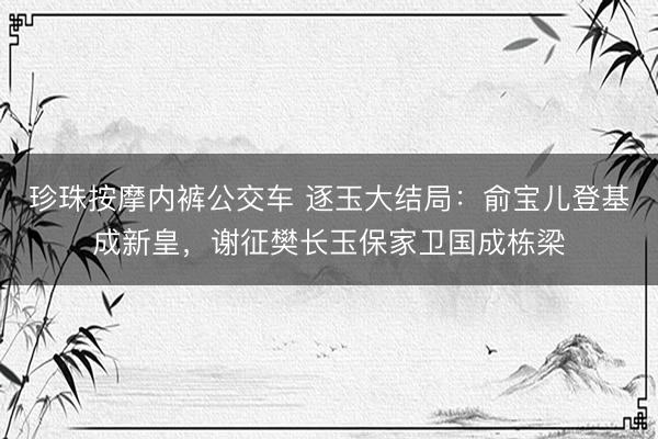 珍珠按摩内裤公交车 逐玉大结局：俞宝儿登基成新皇，谢征樊长玉保家卫国成栋梁