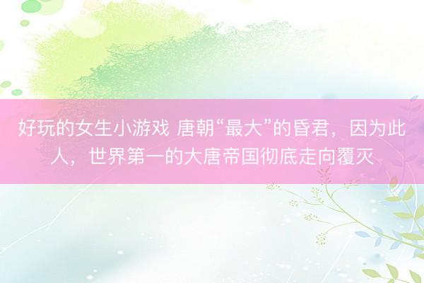 好玩的女生小游戏 唐朝“最大”的昏君，因为此人，世界第一的大唐帝国彻底走向覆灭