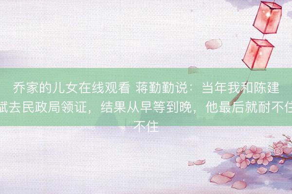 乔家的儿女在线观看 蒋勤勤说：当年我和陈建斌去民政局领证，结果从早等到晚，他最后就耐不住