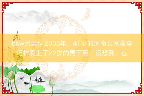 bbw另类tv 2005年，41岁的河南女富豪李巧林爱上了22岁的男下属，没想到，在