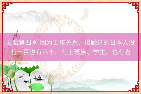 五哈第四季 因为工作关系，接触过的日本人没有一百也有八十，有上班族、学生，也有老