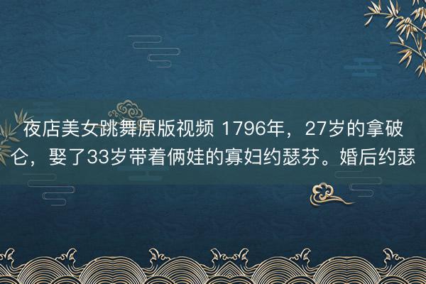 夜店美女跳舞原版视频 1796年，27岁的拿破仑，娶了33岁带着俩娃的寡妇约瑟芬。婚后约瑟