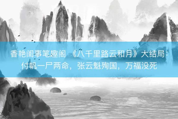 香艳闺事笔趣阁 《八千里路云和月》大结局：付帆一尸两命，张云魁殉国，万福没死