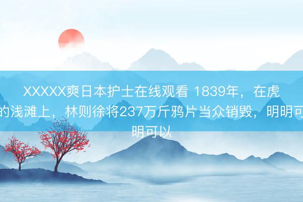 XXXXX爽日本护士在线观看 1839年，在虎门的浅滩上，林则徐将237万斤鸦片当众销毁，明明可以