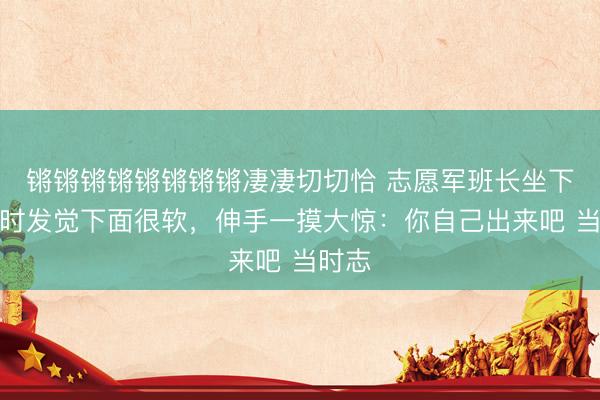 锵锵锵锵锵锵锵锵凄凄切切恰 志愿军班长坐下休息时发觉下面很软，伸手一摸大惊：你自己出来吧 当时志