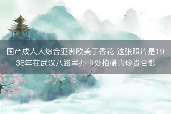 国产成人人综合亚洲欧美丁香花 这张照片是1938年在武汉八路军办事处拍摄的珍贵合影