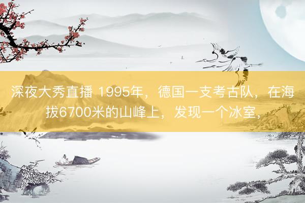 深夜大秀直播 1995年,德国一支考古队,在海拔6700米的山峰上,发现一个冰室,