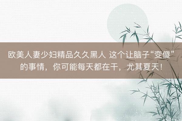 欧美人妻少妇精品久久黑人 这个让脑子“变傻”的事情，你可能每天都在干，尤其夏天！