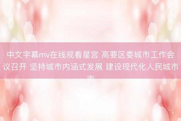 中文字幕mv在线观看星宫 高要区委城市工作会议召开 坚持城市内涵式发展 建设现代化人民城市