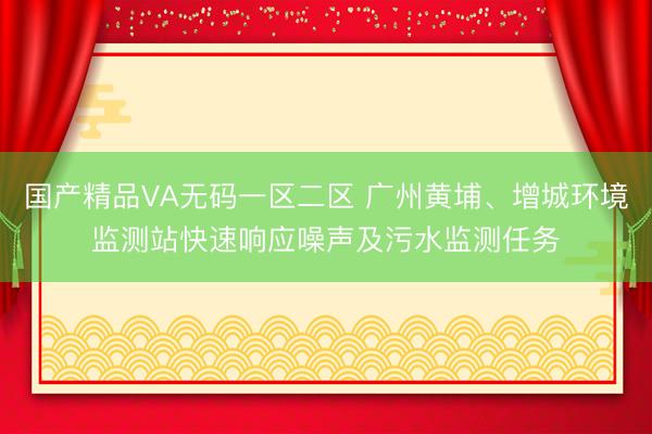 国产精品VA无码一区二区 广州黄埔、增城环境监测站快速响应噪声及污水监测任务