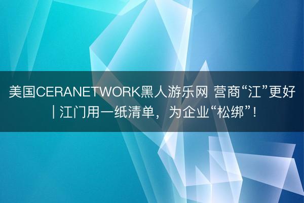 美国CERANETWORK黑人游乐网 营商“江”更好 | 江门用一纸清单，为企业“松绑”！