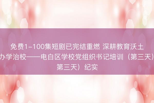 免费1-100集短剧已完结重燃 深耕教育沃土 赋能办学治校——电白区学校党组织书记培训（第三天）纪实