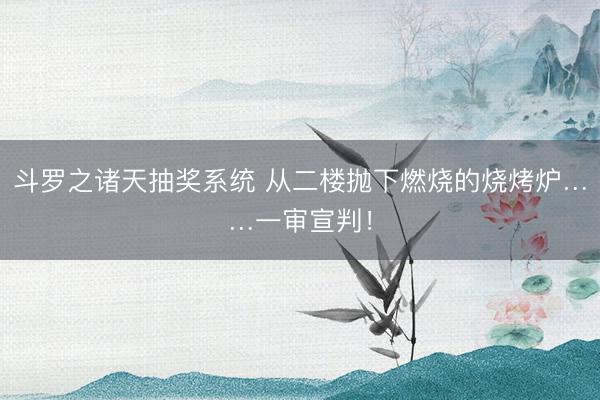 斗罗之诸天抽奖系统 从二楼抛下燃烧的烧烤炉……一审宣判！