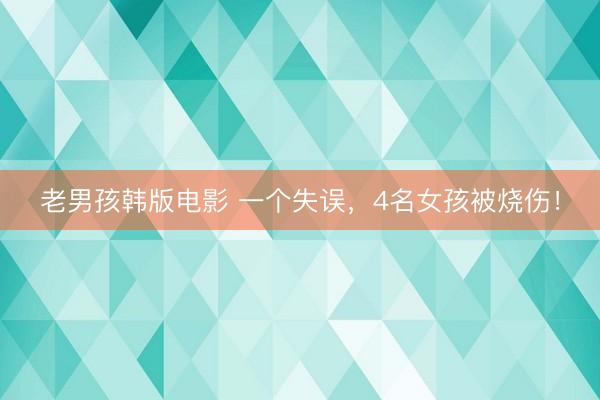 老男孩韩版电影 一个失误,4名女孩被烧伤!