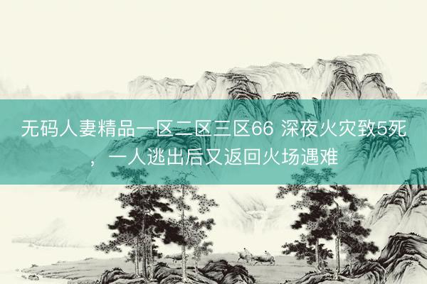 无码人妻精品一区二区三区66 深夜火灾致5死，一人逃出后又返回火场遇难
