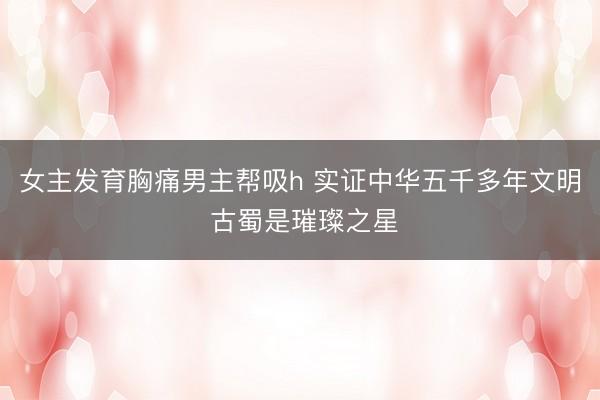 女主发育胸痛男主帮吸h 实证中华五千多年文明 古蜀是璀璨之星